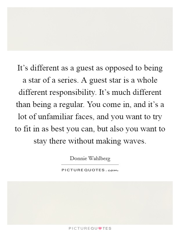 It's different as a guest as opposed to being a star of a series. A guest star is a whole different responsibility. It's much different than being a regular. You come in, and it's a lot of unfamiliar faces, and you want to try to fit in as best you can, but also you want to stay there without making waves Picture Quote #1