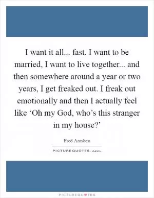 I want it all... fast. I want to be married, I want to live together... and then somewhere around a year or two years, I get freaked out. I freak out emotionally and then I actually feel like ‘Oh my God, who’s this stranger in my house?’ Picture Quote #1
