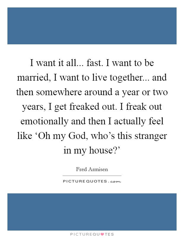I want it all... fast. I want to be married, I want to live together... and then somewhere around a year or two years, I get freaked out. I freak out emotionally and then I actually feel like ‘Oh my God, who's this stranger in my house?' Picture Quote #1