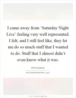 I came away from ‘Saturday Night Live’ feeling very well represented. I felt, and I still feel like, they let me do so much stuff that I wanted to do. Stuff that I almost didn’t even know what it was Picture Quote #1