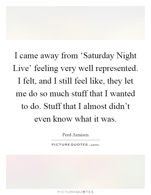 I came away from ‘Saturday Night Live' feeling very well represented. I felt, and I still feel like, they let me do so much stuff that I wanted to do. Stuff that I almost didn't even know what it was Picture Quote #1