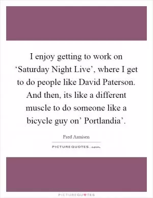 I enjoy getting to work on ‘Saturday Night Live’, where I get to do people like David Paterson. And then, its like a different muscle to do someone like a bicycle guy on’ Portlandia’ Picture Quote #1