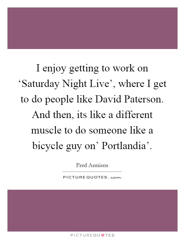 I enjoy getting to work on ‘Saturday Night Live', where I get to do people like David Paterson. And then, its like a different muscle to do someone like a bicycle guy on' Portlandia' Picture Quote #1