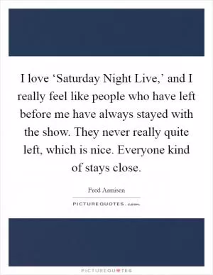 I love ‘Saturday Night Live,’ and I really feel like people who have left before me have always stayed with the show. They never really quite left, which is nice. Everyone kind of stays close Picture Quote #1