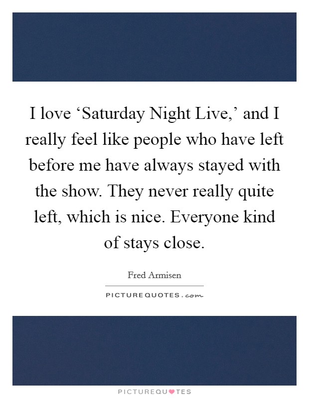 I love ‘Saturday Night Live,' and I really feel like people who have left before me have always stayed with the show. They never really quite left, which is nice. Everyone kind of stays close Picture Quote #1