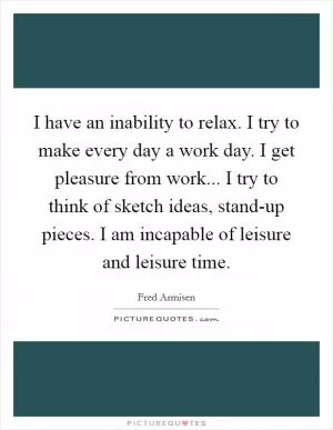 I have an inability to relax. I try to make every day a work day. I get pleasure from work... I try to think of sketch ideas, stand-up pieces. I am incapable of leisure and leisure time Picture Quote #1