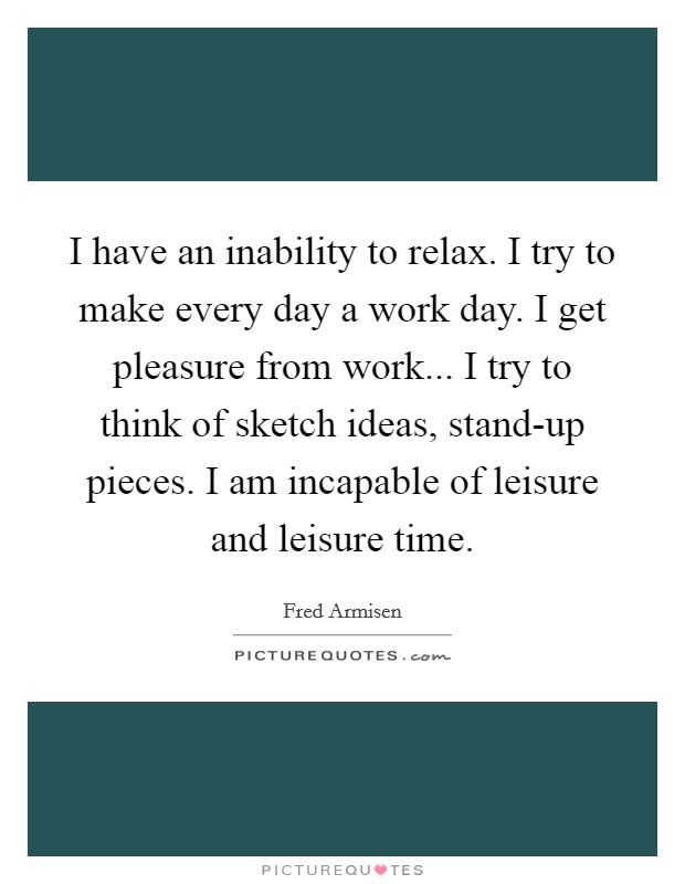 I have an inability to relax. I try to make every day a work day. I get pleasure from work... I try to think of sketch ideas, stand-up pieces. I am incapable of leisure and leisure time Picture Quote #1