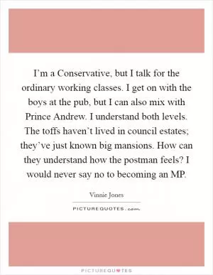 I’m a Conservative, but I talk for the ordinary working classes. I get on with the boys at the pub, but I can also mix with Prince Andrew. I understand both levels. The toffs haven’t lived in council estates; they’ve just known big mansions. How can they understand how the postman feels? I would never say no to becoming an MP Picture Quote #1