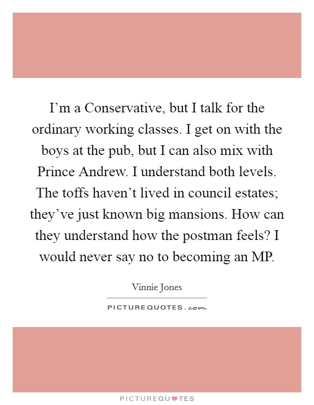 I'm a Conservative, but I talk for the ordinary working classes. I get on with the boys at the pub, but I can also mix with Prince Andrew. I understand both levels. The toffs haven't lived in council estates; they've just known big mansions. How can they understand how the postman feels? I would never say no to becoming an MP Picture Quote #1