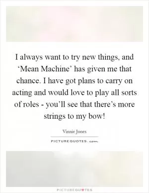 I always want to try new things, and ‘Mean Machine’ has given me that chance. I have got plans to carry on acting and would love to play all sorts of roles - you’ll see that there’s more strings to my bow! Picture Quote #1