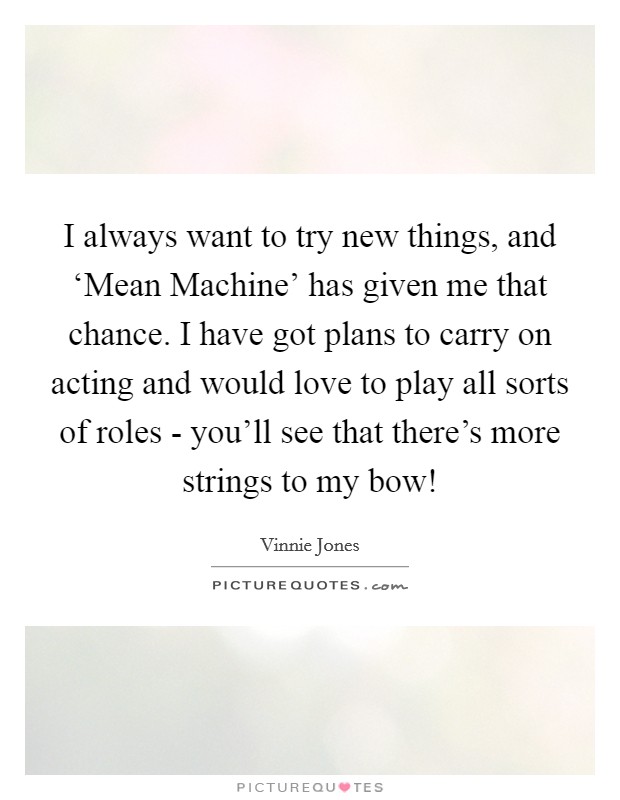 I always want to try new things, and ‘Mean Machine' has given me that chance. I have got plans to carry on acting and would love to play all sorts of roles - you'll see that there's more strings to my bow! Picture Quote #1