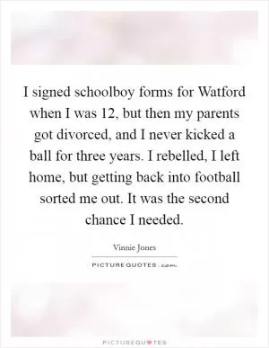 I signed schoolboy forms for Watford when I was 12, but then my parents got divorced, and I never kicked a ball for three years. I rebelled, I left home, but getting back into football sorted me out. It was the second chance I needed Picture Quote #1