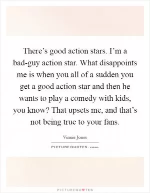 There’s good action stars. I’m a bad-guy action star. What disappoints me is when you all of a sudden you get a good action star and then he wants to play a comedy with kids, you know? That upsets me, and that’s not being true to your fans Picture Quote #1