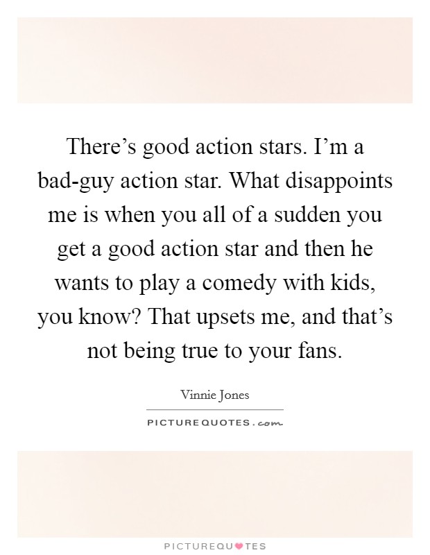 There's good action stars. I'm a bad-guy action star. What disappoints me is when you all of a sudden you get a good action star and then he wants to play a comedy with kids, you know? That upsets me, and that's not being true to your fans Picture Quote #1