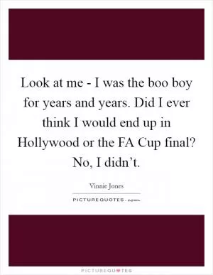 Look at me - I was the boo boy for years and years. Did I ever think I would end up in Hollywood or the FA Cup final? No, I didn’t Picture Quote #1