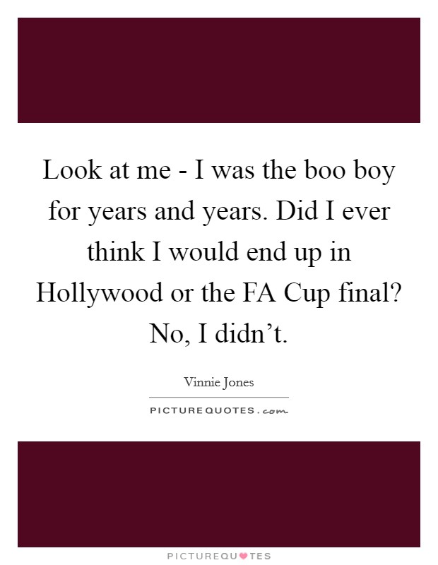 Look at me - I was the boo boy for years and years. Did I ever think I would end up in Hollywood or the FA Cup final? No, I didn't Picture Quote #1