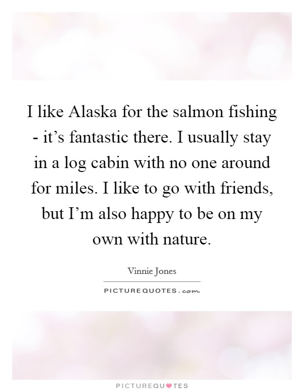 I like Alaska for the salmon fishing - it's fantastic there. I usually stay in a log cabin with no one around for miles. I like to go with friends, but I'm also happy to be on my own with nature Picture Quote #1