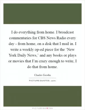 I do everything from home. I broadcast commentaries for CBS News Radio every day - from home, on a disk that I mail in. I write a weekly op-ed piece for the ‘New York Daily News,’ and any books or plays or movies that I’m crazy enough to write, I do that from home Picture Quote #1