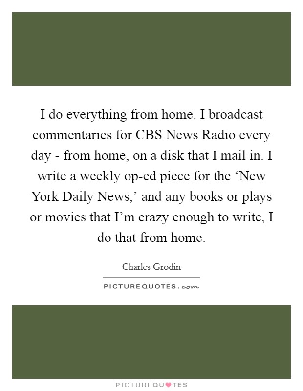 I do everything from home. I broadcast commentaries for CBS News Radio every day - from home, on a disk that I mail in. I write a weekly op-ed piece for the ‘New York Daily News,' and any books or plays or movies that I'm crazy enough to write, I do that from home Picture Quote #1