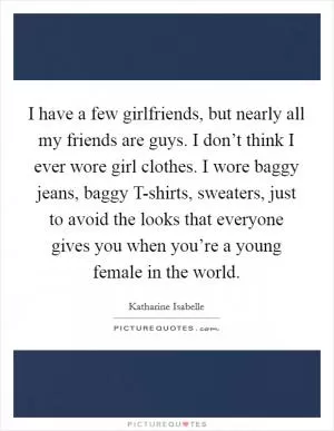I have a few girlfriends, but nearly all my friends are guys. I don’t think I ever wore girl clothes. I wore baggy jeans, baggy T-shirts, sweaters, just to avoid the looks that everyone gives you when you’re a young female in the world Picture Quote #1