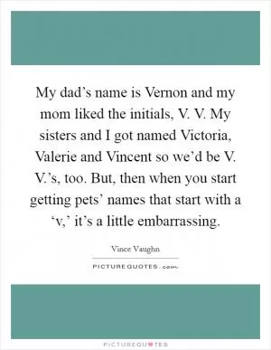 My dad’s name is Vernon and my mom liked the initials, V. V. My sisters and I got named Victoria, Valerie and Vincent so we’d be V. V.’s, too. But, then when you start getting pets’ names that start with a ‘v,’ it’s a little embarrassing Picture Quote #1