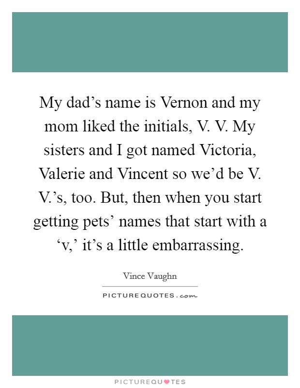 My dad's name is Vernon and my mom liked the initials, V. V. My sisters and I got named Victoria, Valerie and Vincent so we'd be V. V.'s, too. But, then when you start getting pets' names that start with a ‘v,' it's a little embarrassing Picture Quote #1