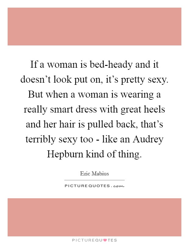 If a woman is bed-heady and it doesn't look put on, it's pretty sexy. But when a woman is wearing a really smart dress with great heels and her hair is pulled back, that's terribly sexy too - like an Audrey Hepburn kind of thing Picture Quote #1