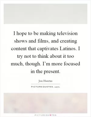 I hope to be making television shows and films, and creating content that captivates Latinos. I try not to think about it too much, though. I’m more focused in the present Picture Quote #1