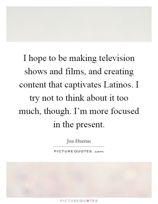I hope to be making television shows and films, and creating content that captivates Latinos. I try not to think about it too much, though. I'm more focused in the present Picture Quote #1