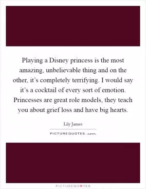 Playing a Disney princess is the most amazing, unbelievable thing and on the other, it’s completely terrifying. I would say it’s a cocktail of every sort of emotion. Princesses are great role models, they teach you about grief loss and have big hearts Picture Quote #1