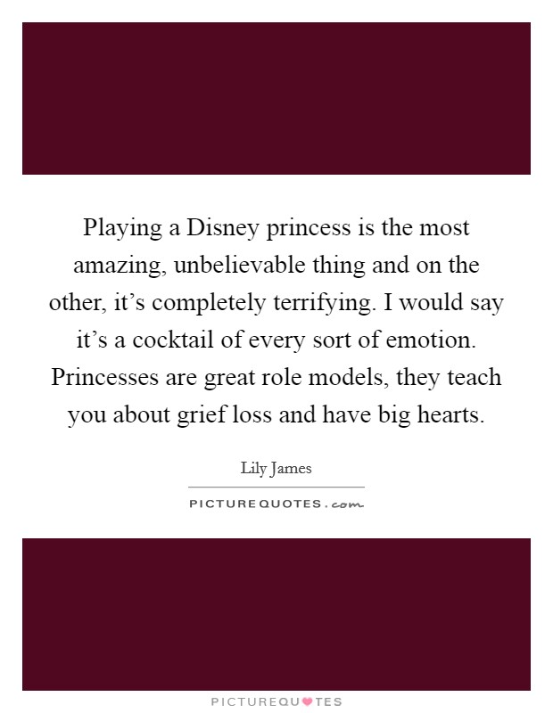 Playing a Disney princess is the most amazing, unbelievable thing and on the other, it's completely terrifying. I would say it's a cocktail of every sort of emotion. Princesses are great role models, they teach you about grief loss and have big hearts Picture Quote #1