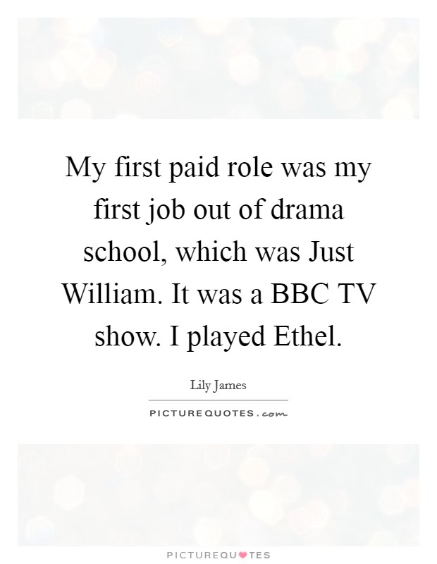 My first paid role was my first job out of drama school, which was Just William. It was a BBC TV show. I played Ethel Picture Quote #1