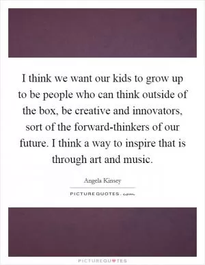 I think we want our kids to grow up to be people who can think outside of the box, be creative and innovators, sort of the forward-thinkers of our future. I think a way to inspire that is through art and music Picture Quote #1