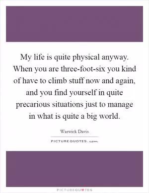 My life is quite physical anyway. When you are three-foot-six you kind of have to climb stuff now and again, and you find yourself in quite precarious situations just to manage in what is quite a big world Picture Quote #1