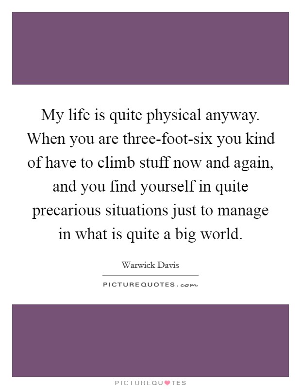 My life is quite physical anyway. When you are three-foot-six you kind of have to climb stuff now and again, and you find yourself in quite precarious situations just to manage in what is quite a big world Picture Quote #1
