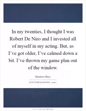 In my twenties, I thought I was Robert De Niro and I invested all of myself in my acting. But, as I’ve got older, I’ve calmed down a bit. I’ve thrown my game plan out of the window Picture Quote #1