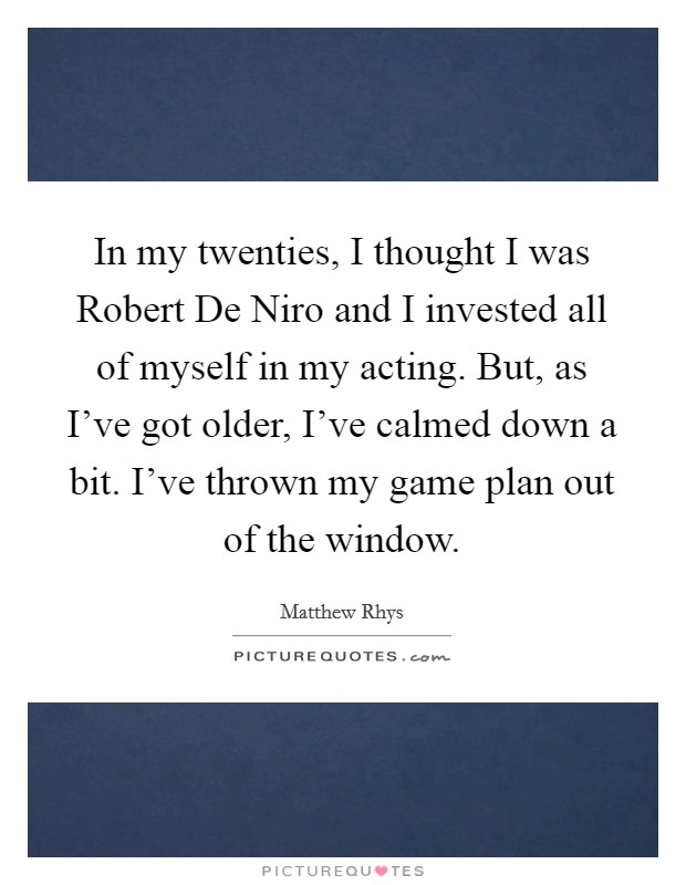 In my twenties, I thought I was Robert De Niro and I invested all of myself in my acting. But, as I've got older, I've calmed down a bit. I've thrown my game plan out of the window Picture Quote #1
