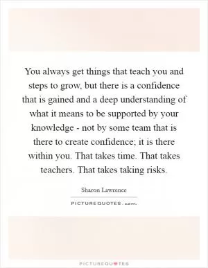 You always get things that teach you and steps to grow, but there is a confidence that is gained and a deep understanding of what it means to be supported by your knowledge - not by some team that is there to create confidence; it is there within you. That takes time. That takes teachers. That takes taking risks Picture Quote #1