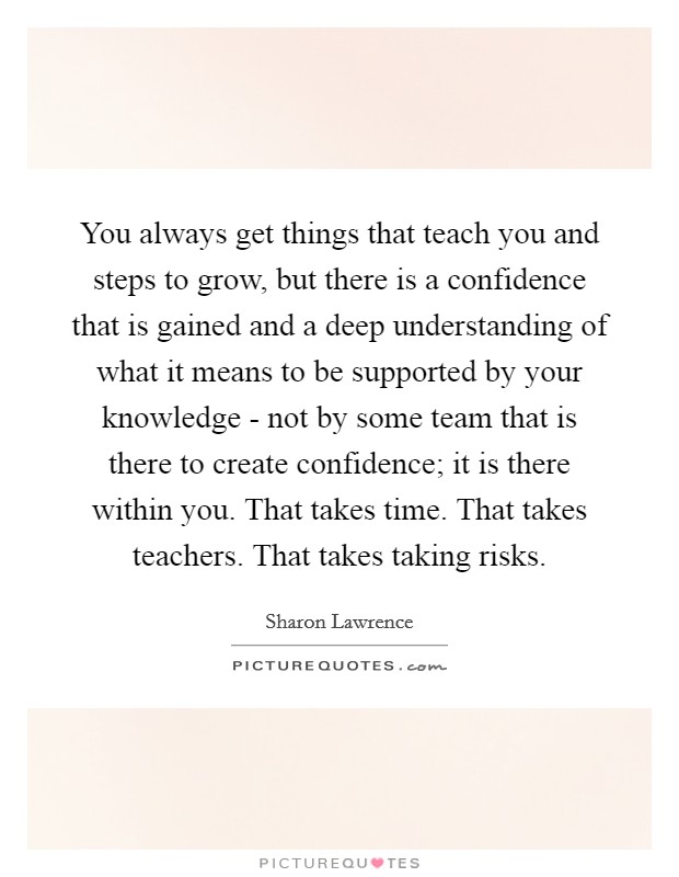 You always get things that teach you and steps to grow, but there is a confidence that is gained and a deep understanding of what it means to be supported by your knowledge - not by some team that is there to create confidence; it is there within you. That takes time. That takes teachers. That takes taking risks Picture Quote #1