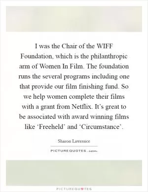 I was the Chair of the WIFF Foundation, which is the philanthropic arm of Women In Film. The foundation runs the several programs including one that provide our film finishing fund. So we help women complete their films with a grant from Netflix. It’s great to be associated with award winning films like ‘Freeheld’ and ‘Circumstance’ Picture Quote #1