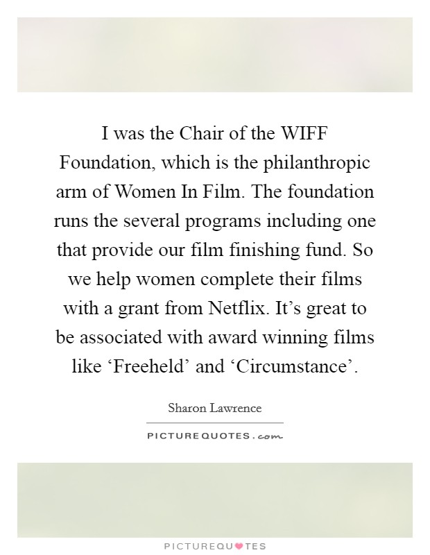 I was the Chair of the WIFF Foundation, which is the philanthropic arm of Women In Film. The foundation runs the several programs including one that provide our film finishing fund. So we help women complete their films with a grant from Netflix. It's great to be associated with award winning films like ‘Freeheld' and ‘Circumstance' Picture Quote #1