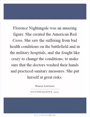 Florence Nightingale was an amazing figure. She created the American Red Cross. She saw the suffering from bad health conditions on the battlefield and in the military hospitals, and she fought like crazy to change the conditions; to make sure that the doctors washed their hands and practiced sanitary measures. She put herself at great risks Picture Quote #1