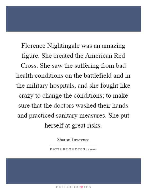 Florence Nightingale was an amazing figure. She created the American Red Cross. She saw the suffering from bad health conditions on the battlefield and in the military hospitals, and she fought like crazy to change the conditions; to make sure that the doctors washed their hands and practiced sanitary measures. She put herself at great risks Picture Quote #1