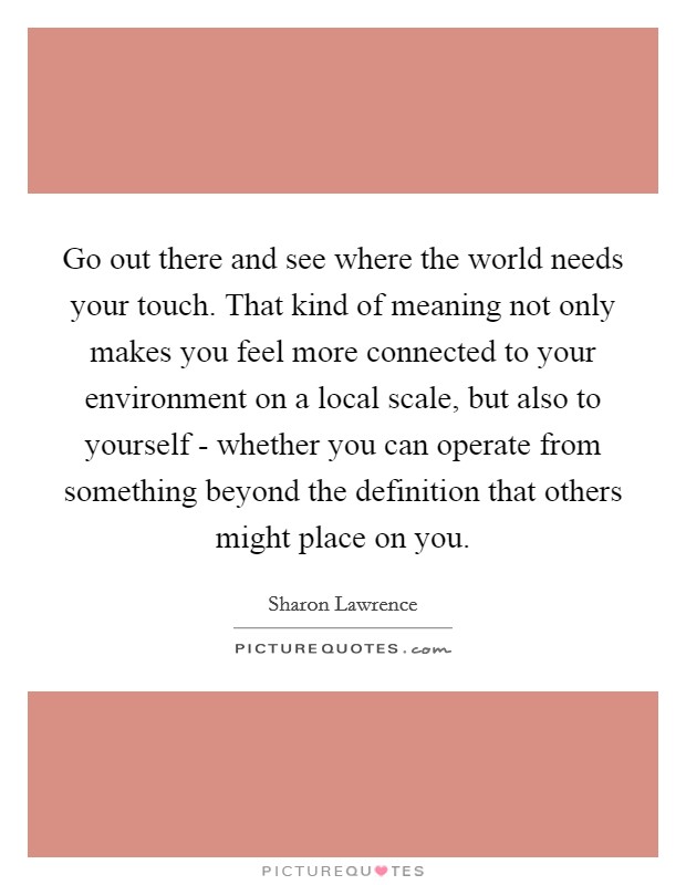 Go out there and see where the world needs your touch. That kind of meaning not only makes you feel more connected to your environment on a local scale, but also to yourself - whether you can operate from something beyond the definition that others might place on you Picture Quote #1