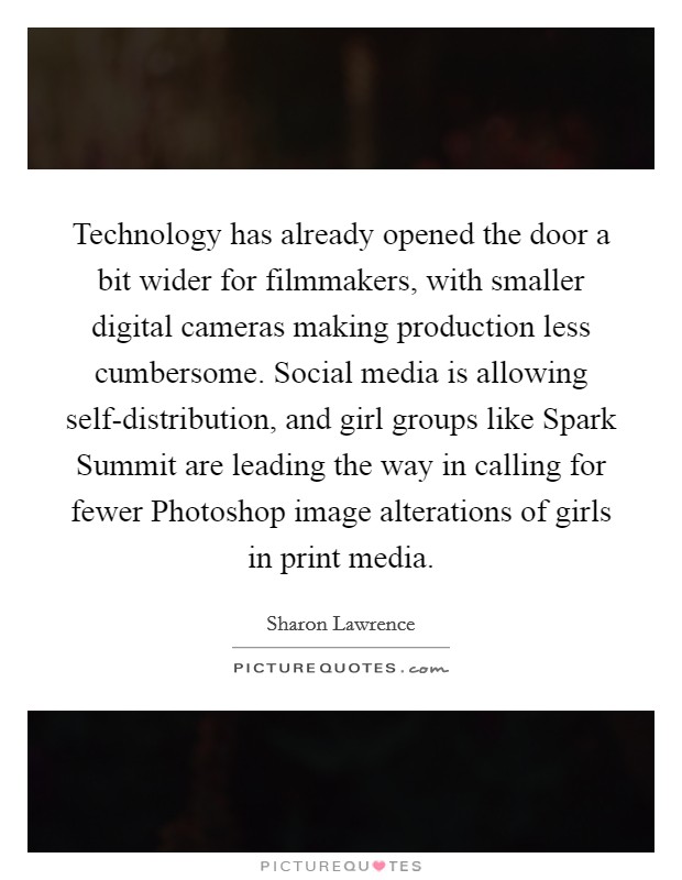 Technology has already opened the door a bit wider for filmmakers, with smaller digital cameras making production less cumbersome. Social media is allowing self-distribution, and girl groups like Spark Summit are leading the way in calling for fewer Photoshop image alterations of girls in print media Picture Quote #1