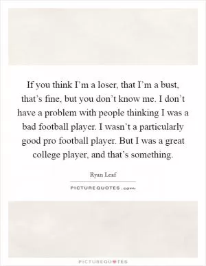 If you think I’m a loser, that I’m a bust, that’s fine, but you don’t know me. I don’t have a problem with people thinking I was a bad football player. I wasn’t a particularly good pro football player. But I was a great college player, and that’s something Picture Quote #1
