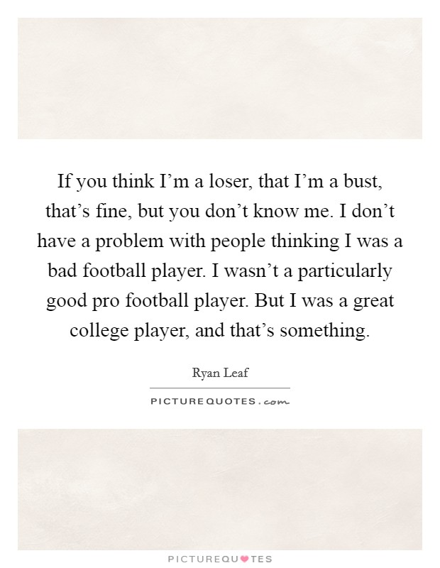 If you think I'm a loser, that I'm a bust, that's fine, but you don't know me. I don't have a problem with people thinking I was a bad football player. I wasn't a particularly good pro football player. But I was a great college player, and that's something Picture Quote #1
