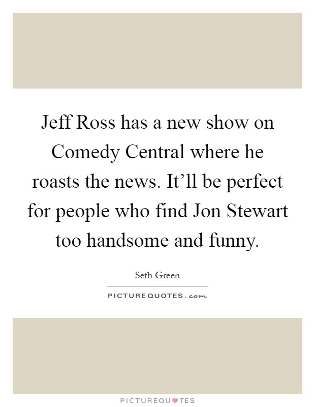 Jeff Ross has a new show on Comedy Central where he roasts the news. It'll be perfect for people who find Jon Stewart too handsome and funny Picture Quote #1