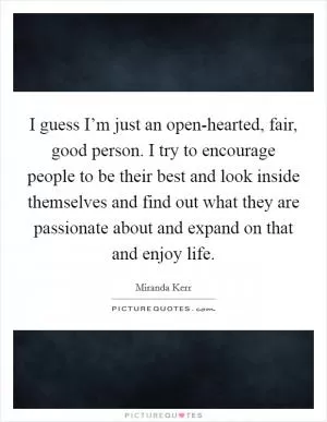I guess I’m just an open-hearted, fair, good person. I try to encourage people to be their best and look inside themselves and find out what they are passionate about and expand on that and enjoy life Picture Quote #1