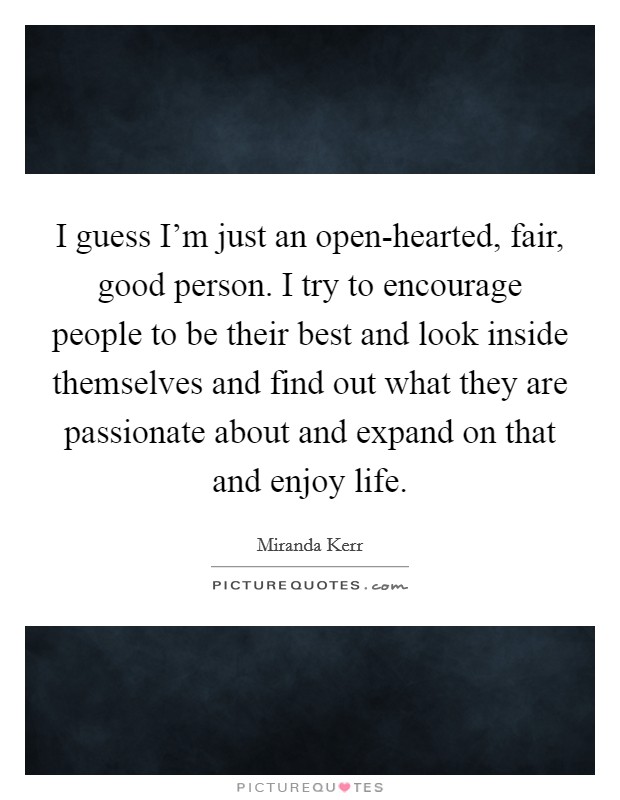 I guess I'm just an open-hearted, fair, good person. I try to encourage people to be their best and look inside themselves and find out what they are passionate about and expand on that and enjoy life Picture Quote #1
